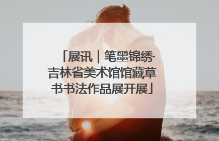 展讯｜笔墨锦绣·吉林省美术馆馆藏草书书法作品展开展
