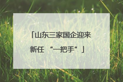 山东三家国企迎来新任 “一把手”