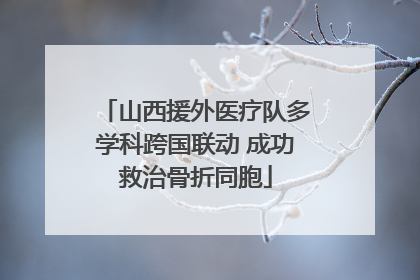 山西援外医疗队多学科跨国联动 成功救治骨折同胞