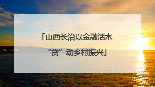 山西长治以金融活水“贷”动乡村振兴