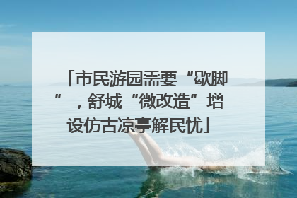 市民游园需要“歇脚”，舒城“微改造”增设仿古凉亭解民忧