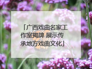 广西戏曲名家工作室揭牌 展示传承地方戏曲文化