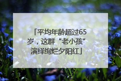 平均年龄超过65岁，这群“老小孩”演绎绚烂夕阳红
