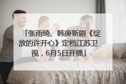 张雨绮、韩庚新剧《绽放的许开心》定档江苏卫视，6月5日开播