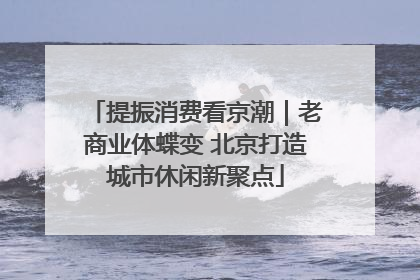 提振消费看京潮｜老商业体蝶变 北京打造城市休闲新聚点