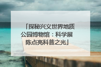 探秘兴义世界地质公园博物馆：科学展陈点亮科普之光