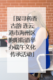 探寻药香古韵 连云港市海州区朐阳街道举办端午文化传承活动