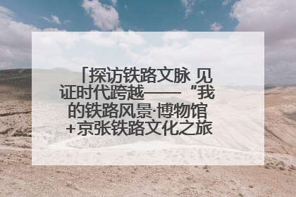 探访铁路文脉 见证时代跨越——“我的铁路风景·博物馆+京张铁路文化之旅”活动在京启动