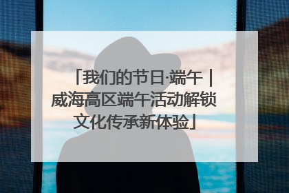 我们的节日·端午｜威海高区端午活动解锁文化传承新体验