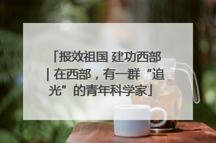 报效祖国 建功西部｜在西部，有一群“追光”的青年科学家