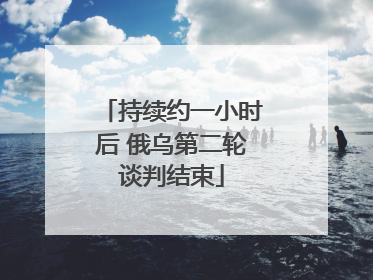 持续约一小时后 俄乌第二轮谈判结束