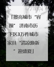 擦亮城市“容颜” 济南市历下区3万件城市家具“清凉焕新”迎盛夏
