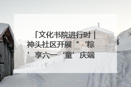 文化书院进行时｜神头社区开展“‘粽’享六一‘童’庆端午”主题系列活动