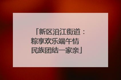 新区沿江街道：粽享欢乐端午情 民族团结一家亲