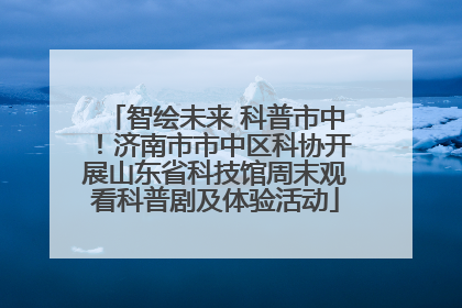 智绘未来 科普市中！济南市市中区科协开展山东省科技馆周末观看科普剧及体验活动