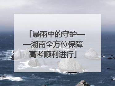 暴雨中的守护——湖南全方位保障高考顺利进行