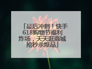 最后冲刺！快手618购物节福利炸场，天天逛商城抢秒杀爆品