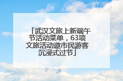武汉文旅上新端午节活动菜单，63项文旅活动邀市民游客沉浸式过节