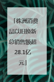 株洲消费品以旧换新总销售额超28.1亿元