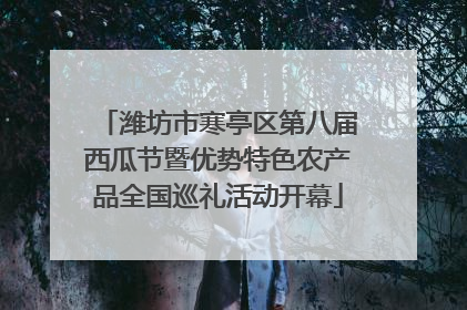 潍坊市寒亭区第八届西瓜节暨优势特色农产品全国巡礼活动开幕