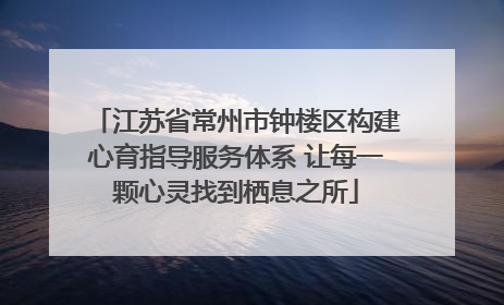 江苏省常州市钟楼区构建心育指导服务体系 让每一颗心灵找到栖息之所