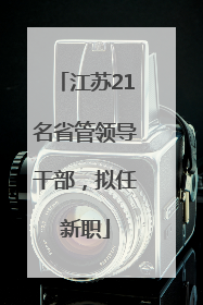 江苏21名省管领导干部，拟任新职
