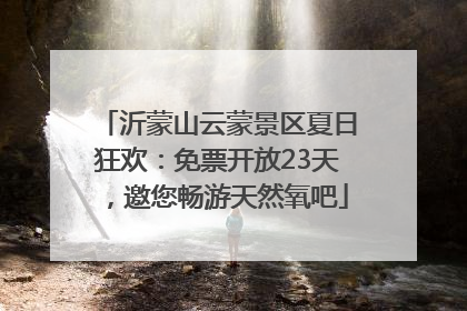 沂蒙山云蒙景区夏日狂欢：免票开放23天，邀您畅游天然氧吧