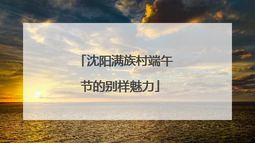 沈阳满族村端午节的别样魅力