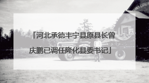 河北承德丰宁县原县长曾庆鹏已调任隆化县委书记