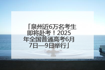 泉州近6万名考生即将赴考！2025年全国普通高考6月7日—9日举行