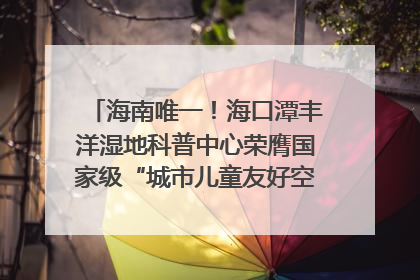 海南唯一！海口潭丰洋湿地科普中心荣膺国家级“城市儿童友好空间建设园区”称号