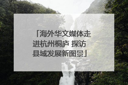 海外华文媒体走进杭州桐庐 探访县域发展新图景