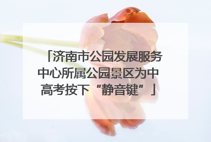 济南市公园发展服务中心所属公园景区为中高考按下“静音键”