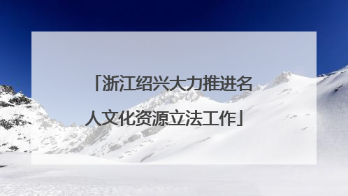 浙江绍兴大力推进名人文化资源立法工作