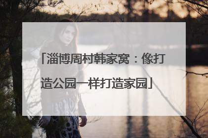 淄博周村韩家窝：像打造公园一样打造家园