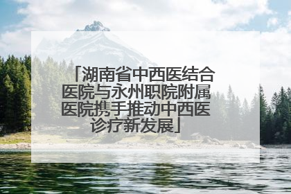 湖南省中西医结合医院与永州职院附属医院携手推动中西医诊疗新发展
