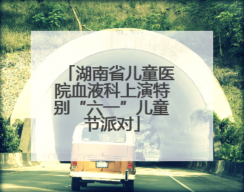 湖南省儿童医院血液科上演特别“六一”儿童节派对