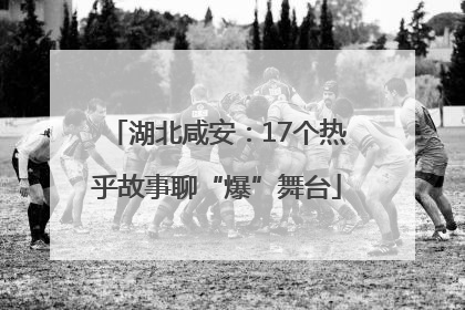 湖北咸安：17个热乎故事聊“爆”舞台