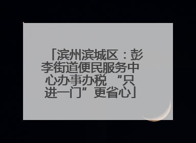 滨州滨城区：彭李街道便民服务中心办事办税 “只进一门”更省心