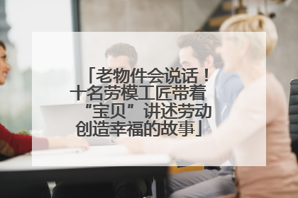 老物件会说话！十名劳模工匠带着“宝贝”讲述劳动创造幸福的故事