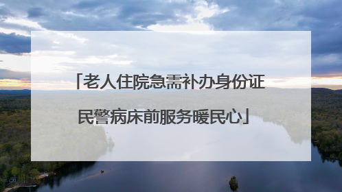 老人住院急需补办身份证 民警病床前服务暖民心