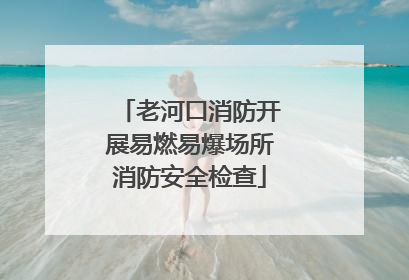 老河口消防开展易燃易爆场所消防安全检查