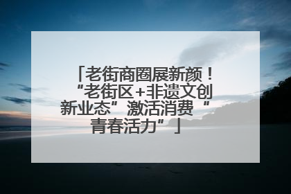 老街商圈展新颜！“老街区+非遗文创新业态”激活消费“青春活力”