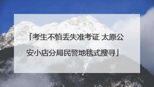 考生不慎丢失准考证 太原公安小店分局民警地毯式搜寻