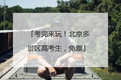 考完来玩！北京多景区高考生，免票