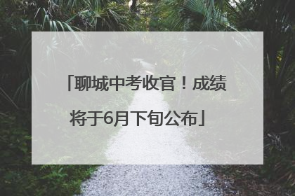 聊城中考收官！成绩将于6月下旬公布