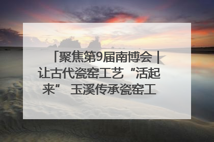 聚焦第9届南博会｜让古代瓷窑工艺“活起来” 玉溪传承瓷窑工艺将出展南博会