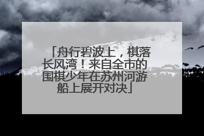 舟行碧波上，棋落长风湾！来自全市的围棋少年在苏州河游船上展开对决