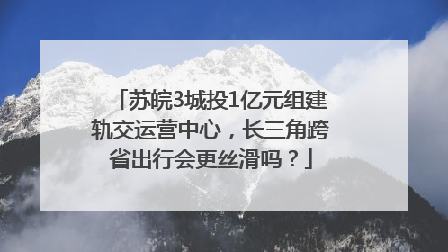 苏皖3城投1亿元组建轨交运营中心，长三角跨省出行会更丝滑吗？