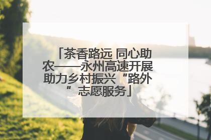 茶香路远 同心助农——永州高速开展助力乡村振兴“路外”志愿服务